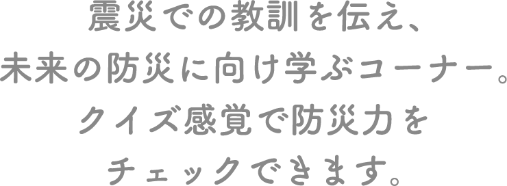 震災での教訓を伝え、未来の防災に向け学ぶコーナー。クイズ感覚で防災力をチェックできます。 