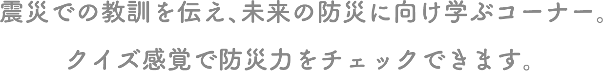 震災での教訓を伝え、未来の防災に向け学ぶコーナー。クイズ感覚で防災力をチェックできます。 