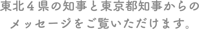 東北４県の知事と東京都知事からのメッセージをご覧いただけます。