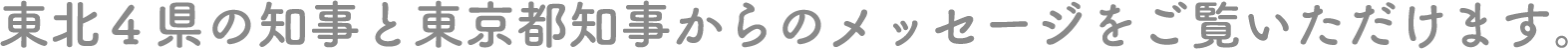 東北４県の知事と東京都知事からのメッセージをご覧いただけます。