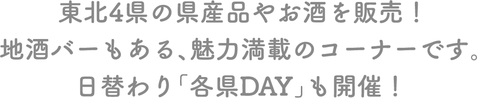 東北4県の県産品やお酒を販売！地酒バーもある、魅力満載のコーナーです。日替わり「各県DAY」も開催！
