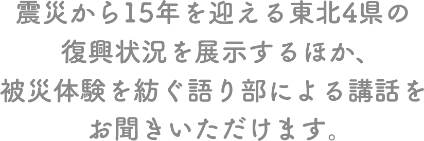 震災から15年を迎える東北４県の復興状況を展示するほか、被災体験を紡ぐ語り部による講話をお聞きいただけます。