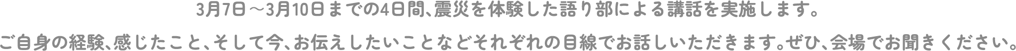 3月7日～3月10日までの4日間、震災を体験した語り部による講話を実施します。ご自身の経験、感じたこと、そして今、お伝えしたいことなどそれぞれの目線でお話しいただきます。ぜひ、会場でお聞きください。