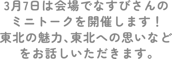 3月7日はなすびさんが会場でミニトークを開催します！東北の魅力、東北への思いなどをお話しいただきます。