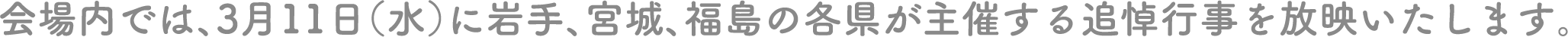 会場内では、3月11日（水）に岩手、宮城、福島の各県が主催する追悼行事を放映いたします。